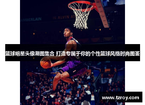 篮球明星头像潮图集合 打造专属于你的个性篮球风格时尚图鉴