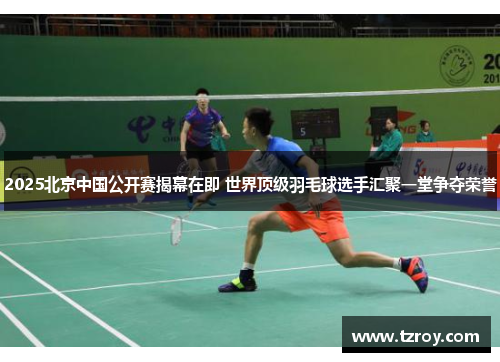 2025北京中国公开赛揭幕在即 世界顶级羽毛球选手汇聚一堂争夺荣誉