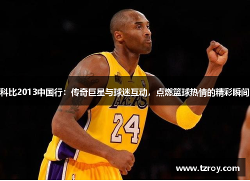 科比2013中国行：传奇巨星与球迷互动，点燃篮球热情的精彩瞬间